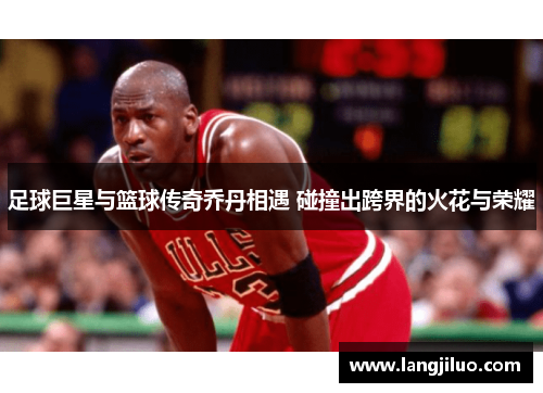 足球巨星与篮球传奇乔丹相遇 碰撞出跨界的火花与荣耀