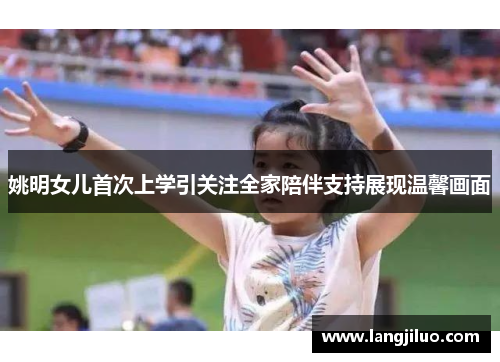 姚明女儿首次上学引关注全家陪伴支持展现温馨画面