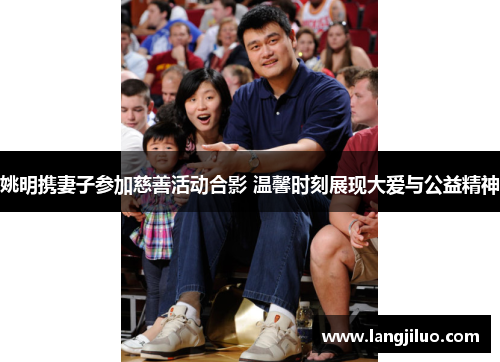 姚明携妻子参加慈善活动合影 温馨时刻展现大爱与公益精神