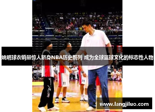姚明球衣销量惊人跻身NBA历史前列 成为全球篮球文化的标志性人物