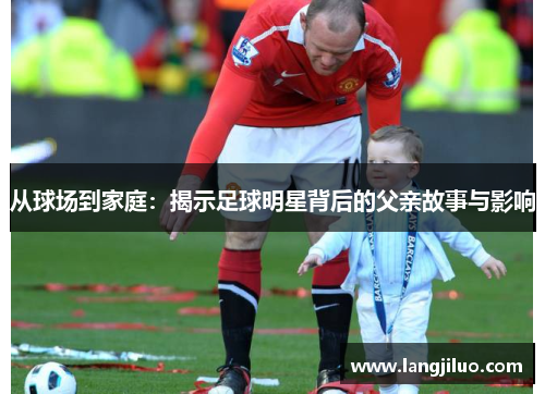 从球场到家庭：揭示足球明星背后的父亲故事与影响