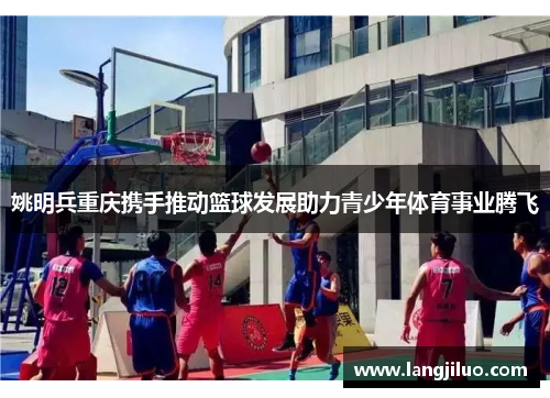 姚明兵重庆携手推动篮球发展助力青少年体育事业腾飞