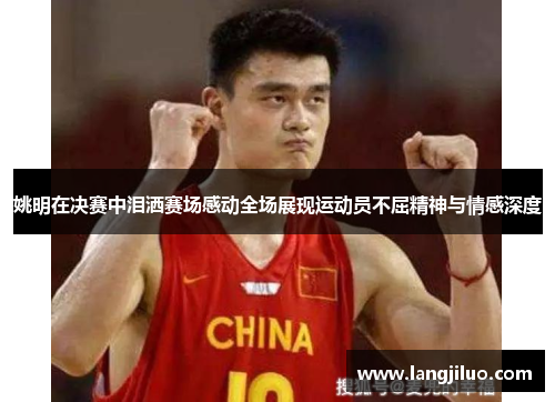 姚明在决赛中泪洒赛场感动全场展现运动员不屈精神与情感深度